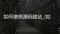 如何使用源码建站_(如何使用源码建站的方法)